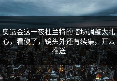 奥运会这一夜杜兰特的临场调整太扎心，看傻了，镜头外还有续集，开云推送