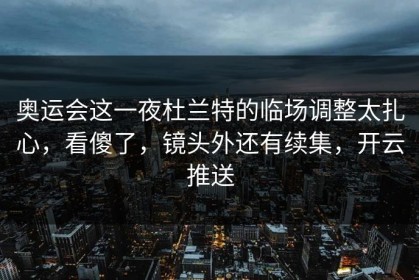 奥运会这一夜杜兰特的临场调整太扎心，看傻了，镜头外还有续集，开云推送