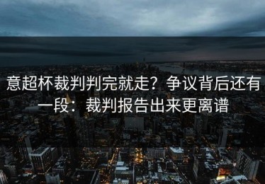 意超杯裁判判完就走？争议背后还有一段：裁判报告出来更离谱