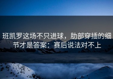 班凯罗这场不只进球，肋部穿插的细节才是答案：赛后说法对不上