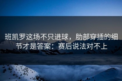 班凯罗这场不只进球，肋部穿插的细节才是答案：赛后说法对不上
