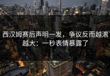 西汉姆赛后声明一发，争议反而越滚越大：一秒表情暴露了