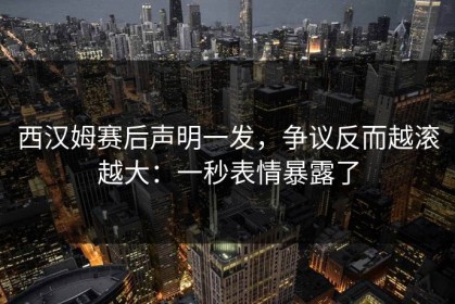 西汉姆赛后声明一发，争议反而越滚越大：一秒表情暴露了