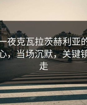 欧冠这一夜克瓦拉茨赫利亚的补时绝杀太扎心，当场沉默，关键镜头被切走