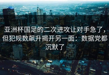 亚洲杯国足的二次进攻让对手急了，但犯规数飙升揭开另一面：数据党都沉默了