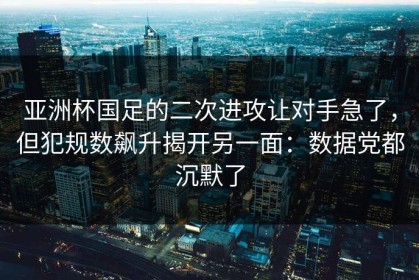 亚洲杯国足的二次进攻让对手急了，但犯规数飙升揭开另一面：数据党都沉默了