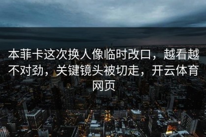 本菲卡这次换人像临时改口，越看越不对劲，关键镜头被切走，开云体育网页