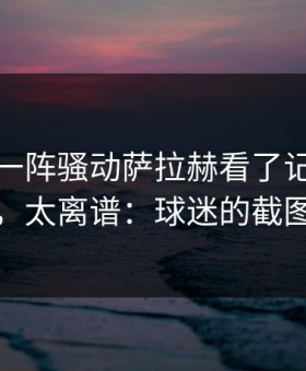 媒体区一阵骚动萨拉赫看了记分牌后沉默，太离谱：球迷的截图太狠