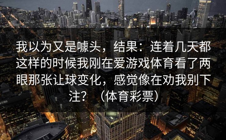 我以为又是噱头，结果：连着几天都这样的时候我刚在爱游戏体育看了两眼那张让球变化，感觉像在劝我别下注？（体育彩票）