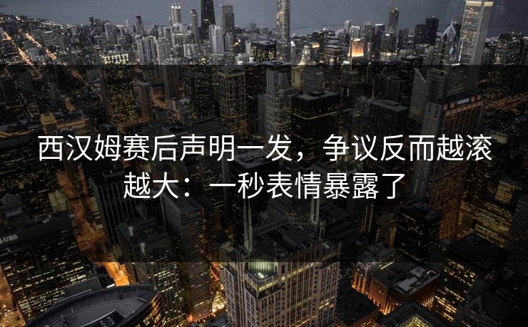 西汉姆赛后声明一发，争议反而越滚越大：一秒表情暴露了