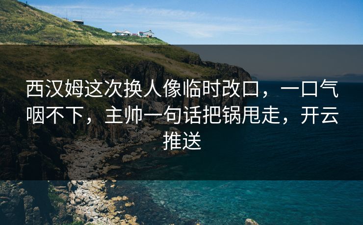 西汉姆这次换人像临时改口，一口气咽不下，主帅一句话把锅甩走，开云推送