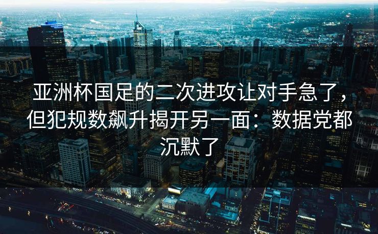 亚洲杯国足的二次进攻让对手急了，但犯规数飙升揭开另一面：数据党都沉默了