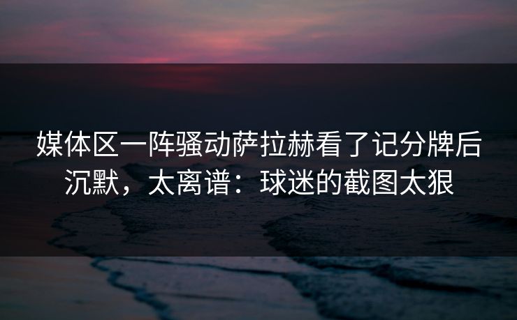 媒体区一阵骚动萨拉赫看了记分牌后沉默，太离谱：球迷的截图太狠