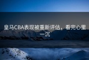 皇马CBA表现被重新评估，看完心里一沉