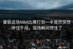 曼联这场NBA比赛打到一半竟然突然停住不动，现场瞬间愣住了