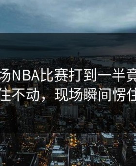 曼联这场NBA比赛打到一半竟然突然停住不动，现场瞬间愣住了