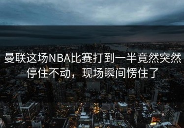 曼联这场NBA比赛打到一半竟然突然停住不动，现场瞬间愣住了