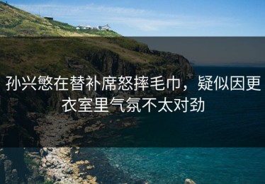 孙兴慜在替补席怒摔毛巾，疑似因更衣室里气氛不太对劲