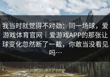 我当时就觉得不对劲：同一场球，爱游戏体育官网｜爱游戏APP的那张让球变化忽然断了一截，你敢当没看见吗…