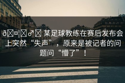 🤦‍♂️ 某足球教练在赛后发布会上突然“失声”，原来是被记者的问题问“懵了”！