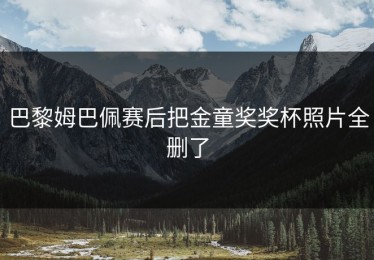 巴黎姆巴佩赛后把金童奖奖杯照片全删了
