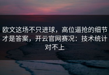 欧文这场不只进球，高位逼抢的细节才是答案，开云官网赛况：技术统计对不上