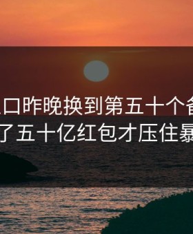 开云入口昨晚换到第五十个备用域，发了五十亿红包才压住暴动