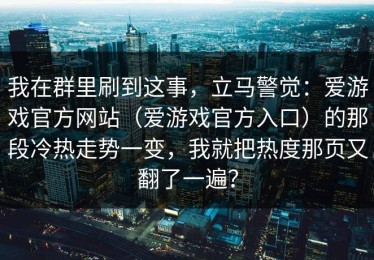 我在群里刷到这事，立马警觉：爱游戏官方网站（爱游戏官方入口）的那段冷热走势一变，我就把热度那页又翻了一遍？