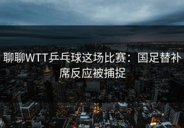 聊聊WTT乒乓球这场比赛：国足替补席反应被捕捉