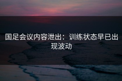 国足会议内容泄出：训练状态早已出现波动