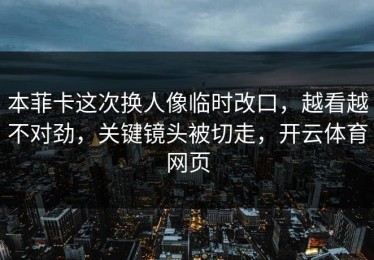 本菲卡这次换人像临时改口，越看越不对劲，关键镜头被切走，开云体育网页