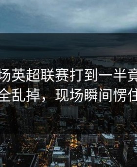 国足这场英超联赛打到一半竟然节奏完全乱掉，现场瞬间愣住了