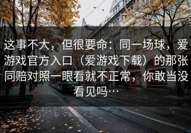这事不大，但很要命：同一场球，爱游戏官方入口（爱游戏下载）的那张同赔对照一眼看就不正常，你敢当没看见吗…