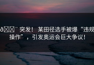🚨 突发！ 某田径选手被爆“违规操作”，引发奥运会巨大争议！