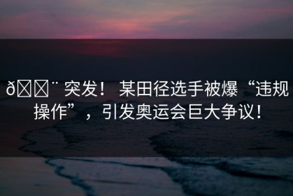 🚨 突发！ 某田径选手被爆“违规操作”，引发奥运会巨大争议！
