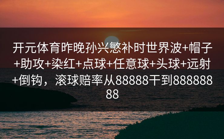 开元体育昨晚孙兴慜补时世界波+帽子+助攻+染红+点球+任意球+头球+远射+倒钩,滚球赔率从88888干到88888888 开元体育昨晚孙兴慜补时世界波+帽子+助攻+染红+点球+任意球+头球+远射+倒钩,滚球赔率从88888干到88888888