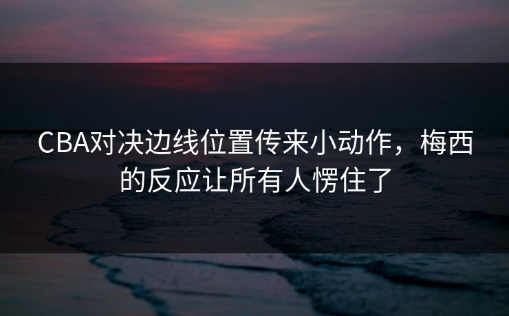 CBA对决边线位置传来小动作，梅西的反应让所有人愣住了