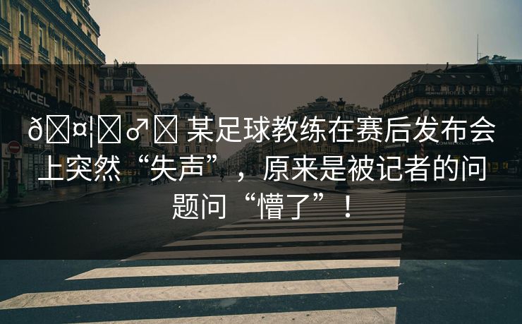 🤦‍♂️ 某足球教练在赛后发布会上突然“失声”，原来是被记者的问题问“懵了”！
