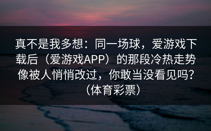 真不是我多想：同一场球，爱游戏下载后（爱游戏APP）的那段冷热走势像被人悄悄改过，你敢当没看见吗？（体育彩票）
