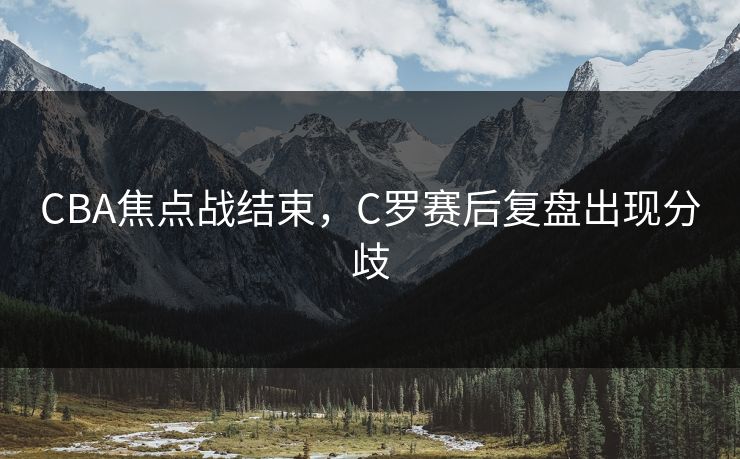 CBA焦点战结束，C罗赛后复盘出现分歧