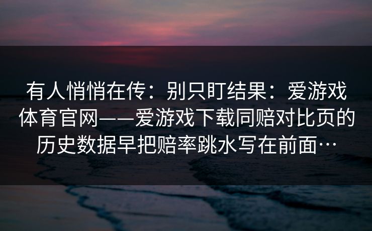 有人悄悄在传：别只盯结果：爱游戏体育官网——爱游戏下载同赔对比页的历史数据早把赔率跳水写在前面…