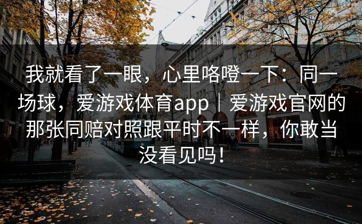 我就看了一眼，心里咯噔一下：同一场球，爱游戏体育app｜爱游戏官网的那张同赔对照跟平时不一样，你敢当没看见吗！