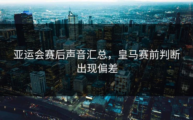 亚运会赛后声音汇总，皇马赛前判断出现偏差